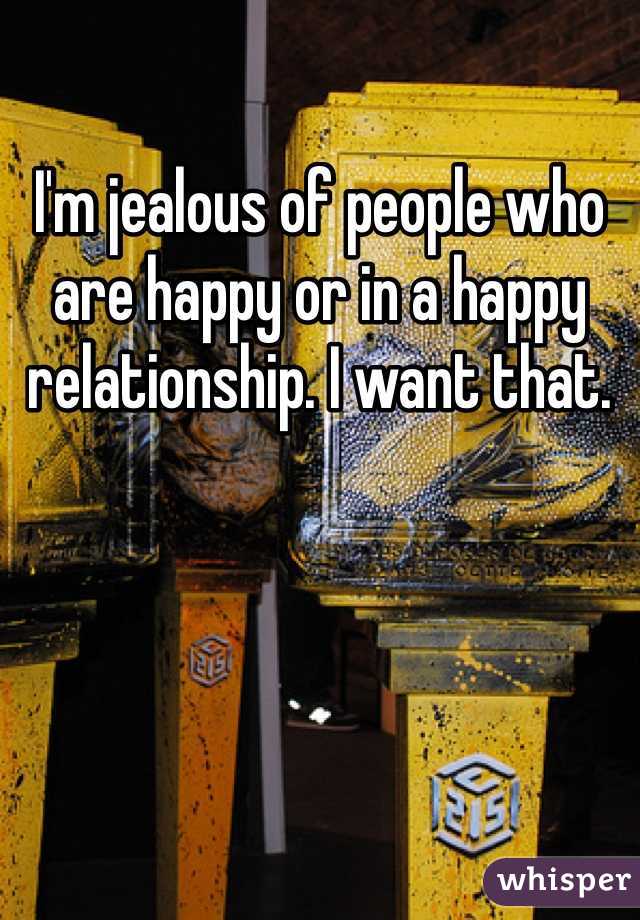 I'm jealous of people who are happy or in a happy relationship. I want that. 