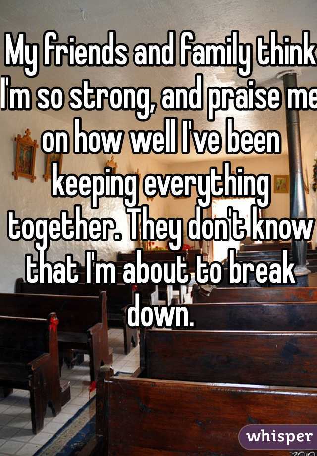 My friends and family think I'm so strong, and praise me on how well I've been keeping everything together. They don't know that I'm about to break down. 