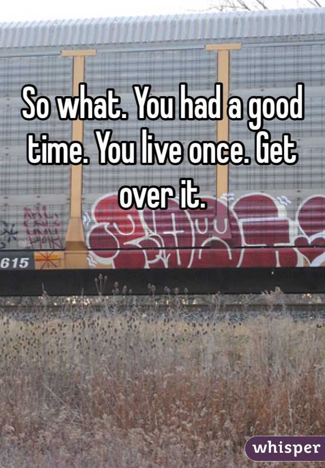 So what. You had a good time. You live once. Get over it.
