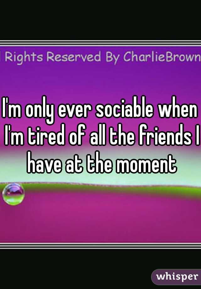 I'm only ever sociable when I'm tired of all the friends I have at the moment