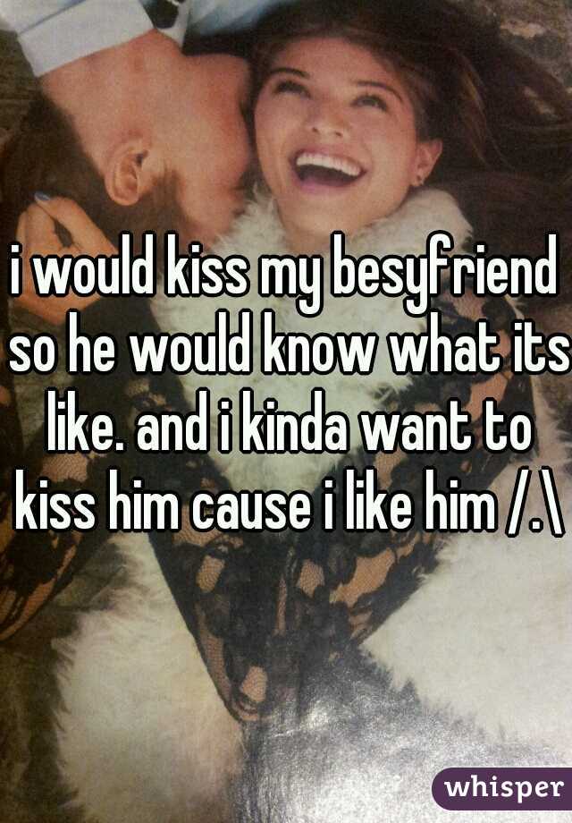 i would kiss my besyfriend so he would know what its like. and i kinda want to kiss him cause i like him /.\