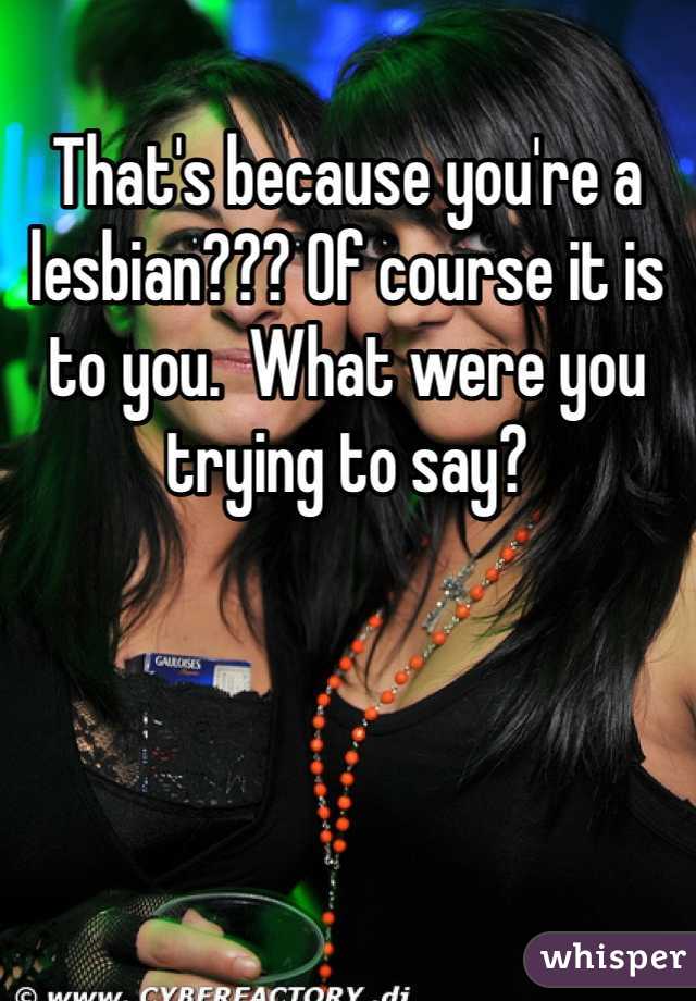 That's because you're a lesbian??? Of course it is to you.  What were you trying to say? 