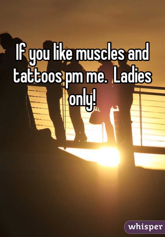 If you like muscles and tattoos pm me.  Ladies only!