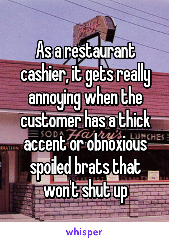 As a restaurant cashier, it gets really annoying when the customer has a thick accent or obnoxious spoiled brats that won't shut up