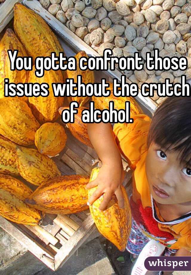 You gotta confront those issues without the crutch of alcohol.