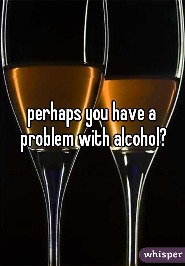 perhaps you have a problem with alcohol?