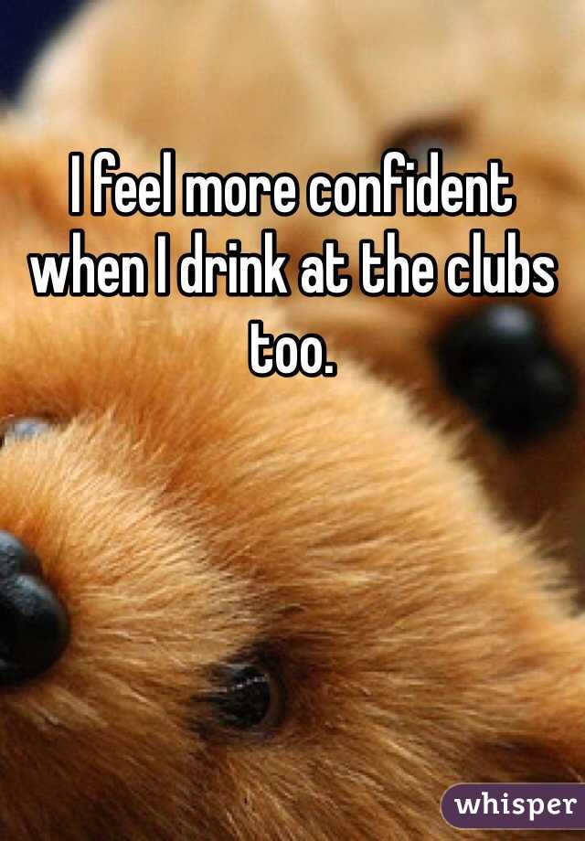 I feel more confident when I drink at the clubs too. 