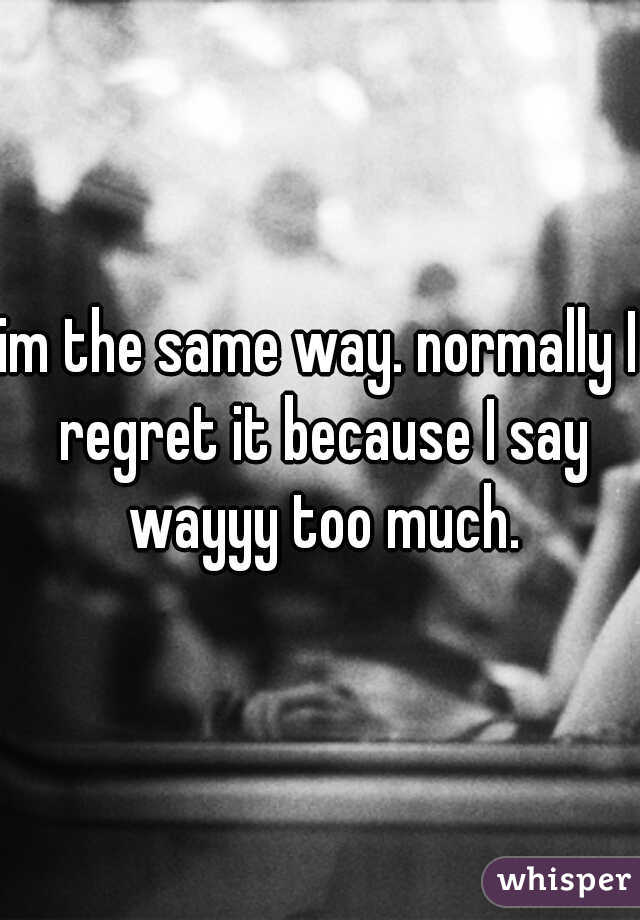 im the same way. normally I regret it because I say wayyy too much.