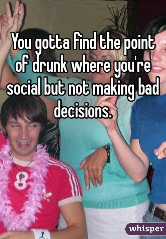 You gotta find the point of drunk where you're social but not making bad decisions. 