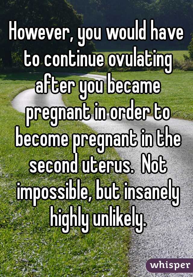 However, you would have to continue ovulating after you became pregnant in order to become pregnant in the second uterus.  Not impossible, but insanely highly unlikely.