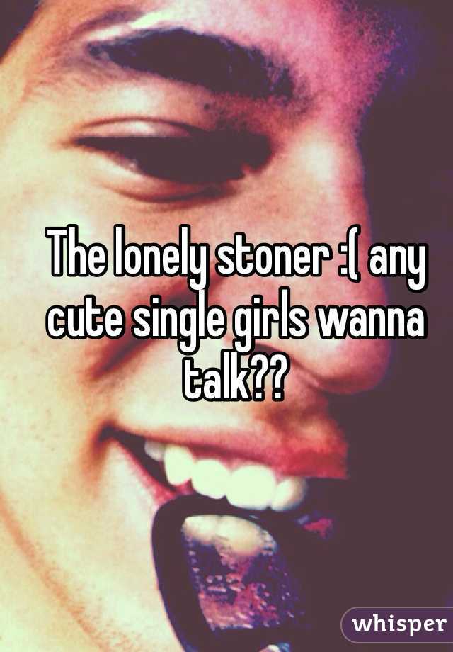 The lonely stoner :( any cute single girls wanna talk??