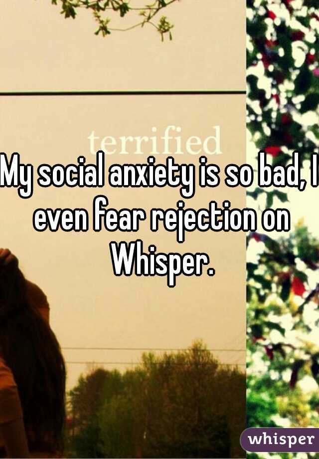 My social anxiety is so bad, I even fear rejection on Whisper.