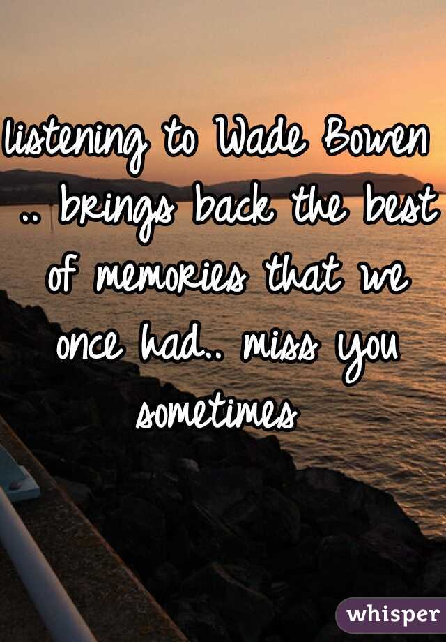 listening to Wade Bowen .. brings back the best of memories that we once had.. miss you sometimes 