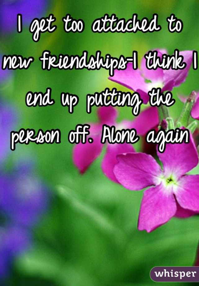I get too attached to new friendships-I think I end up putting the person off. Alone again