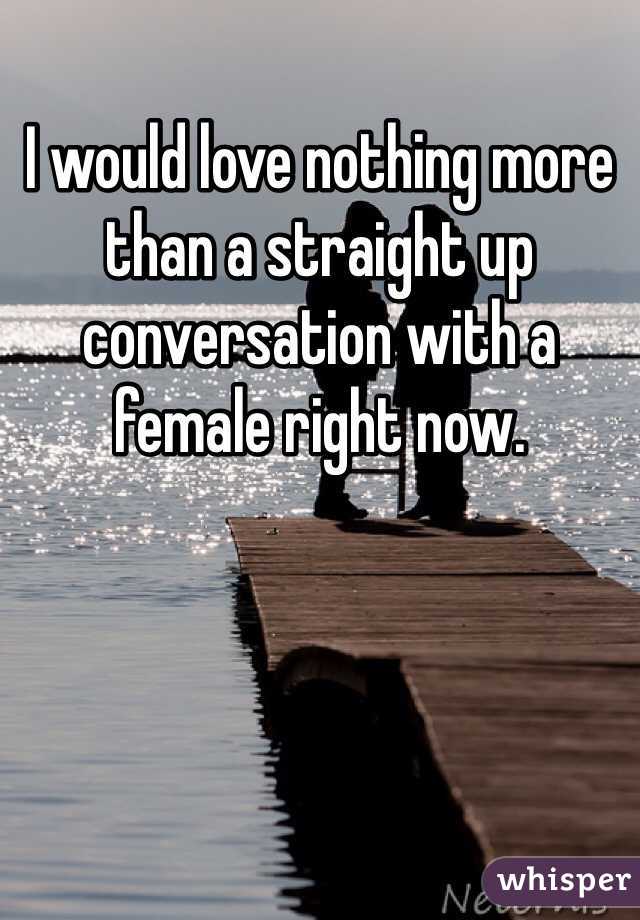 I would love nothing more than a straight up conversation with a female right now. 