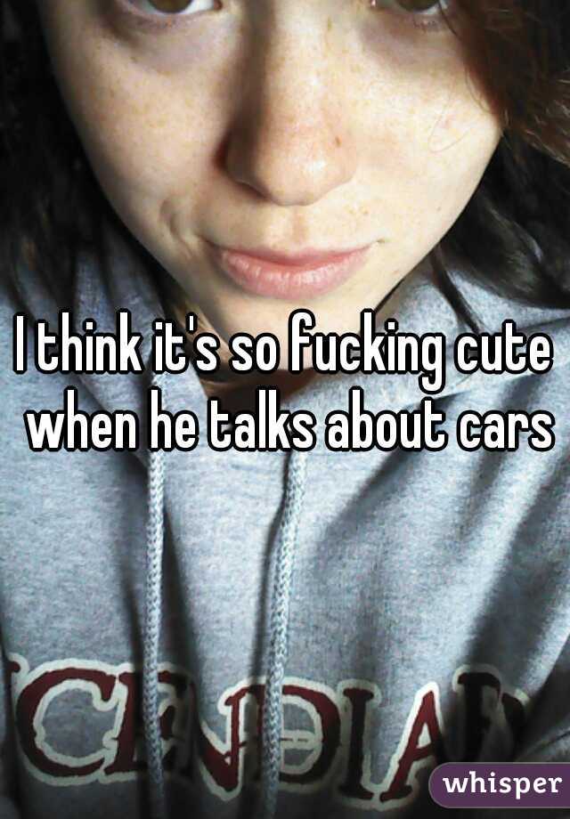 I think it's so fucking cute when he talks about cars