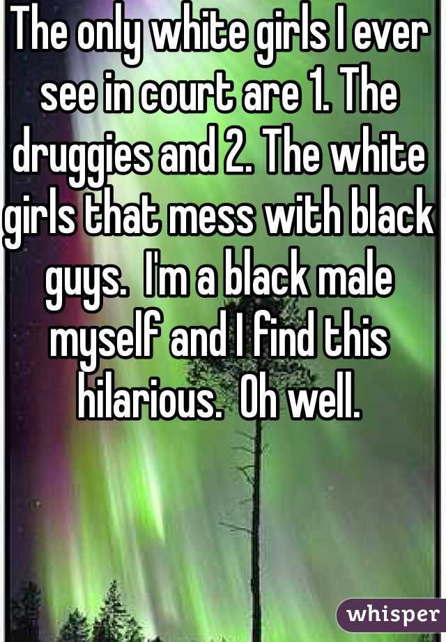 The only white girls I ever see in court are 1. The druggies and 2. The white girls that mess with black guys.  I'm a black male myself and I find this hilarious.  Oh well.