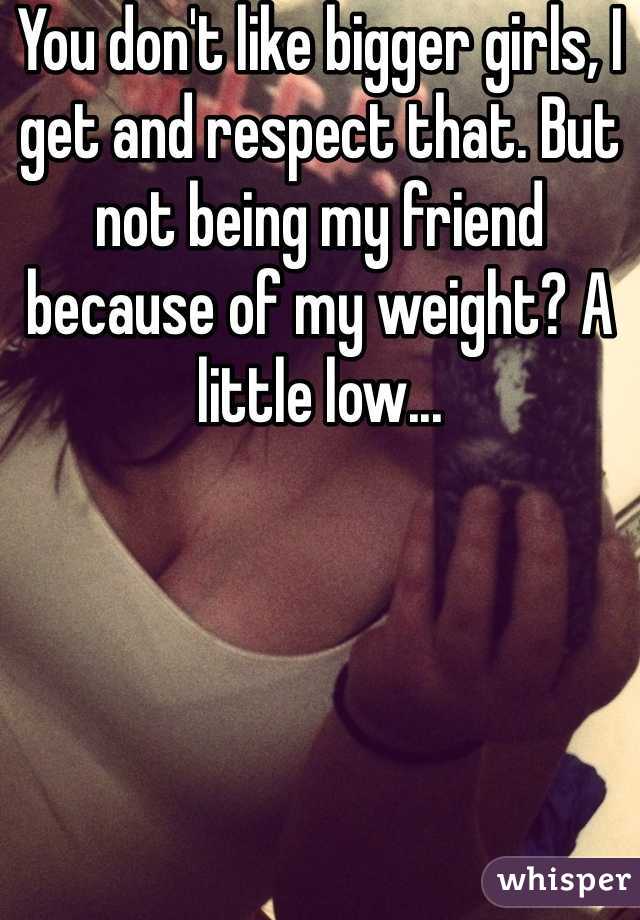 You don't like bigger girls, I get and respect that. But not being my friend because of my weight? A little low...