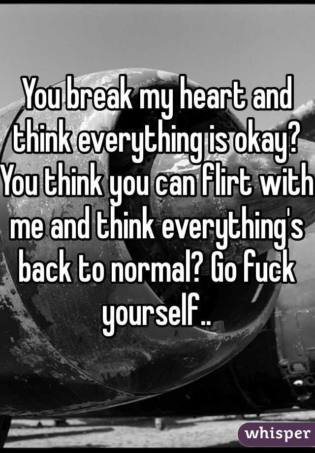 You break my heart and think everything is okay? You think you can flirt with me and think everything's back to normal? Go fuck yourself.. 