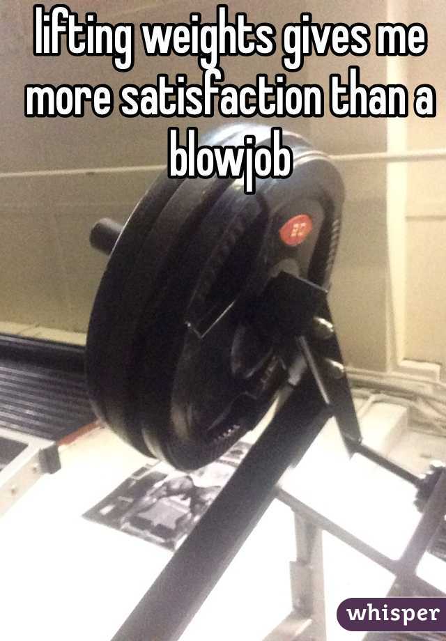 lifting weights gives me more satisfaction than a blowjob