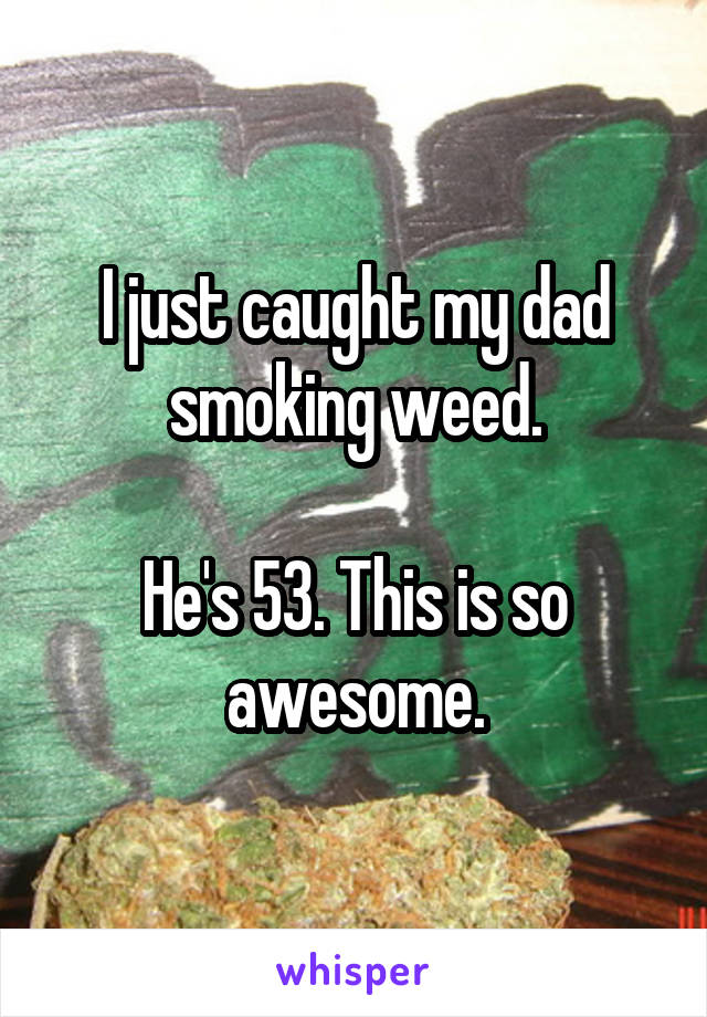 I just caught my dad smoking weed.

He's 53. This is so awesome.