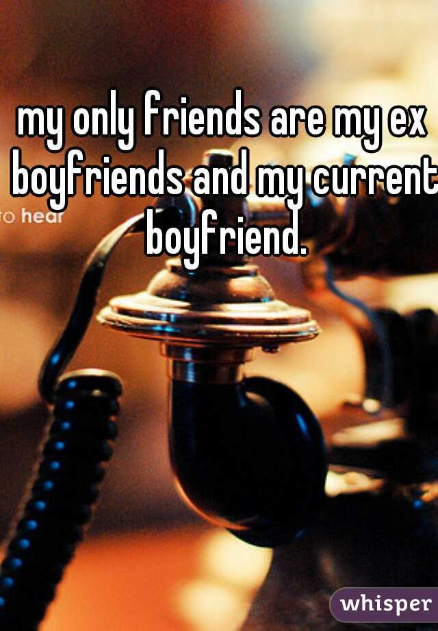 my only friends are my ex boyfriends and my current boyfriend.