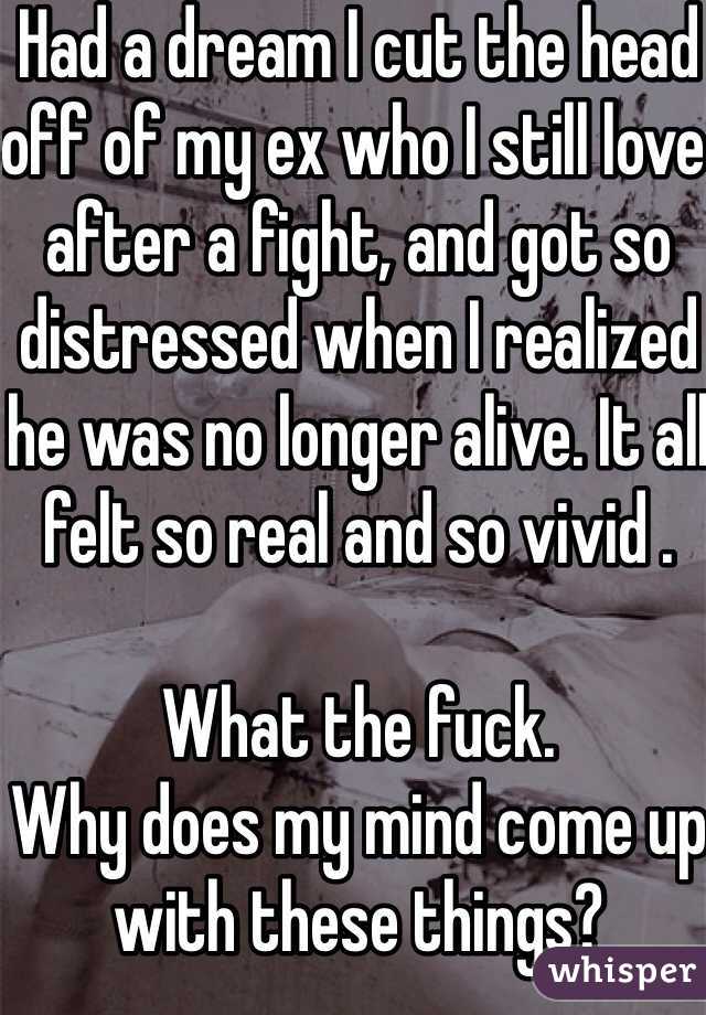 Had a dream I cut the head off of my ex who I still love after a fight, and got so distressed when I realized he was no longer alive. It all felt so real and so vivid .

What the fuck.
Why does my mind come up with these things?