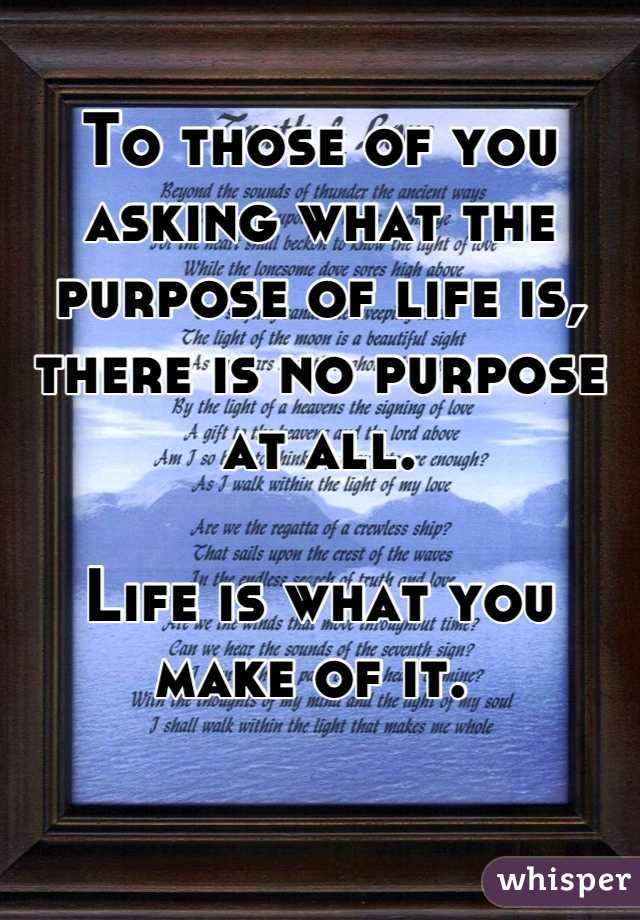 To those of you asking what the purpose of life is, there is no purpose at all. 

Life is what you make of it. 