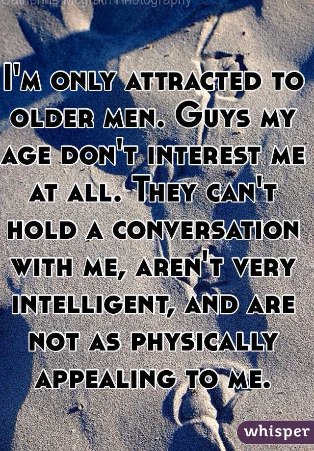 I'm only attracted to older men. Guys my age don't interest me at all. They can't hold a conversation with me, aren't very intelligent, and are not as physically appealing to me.
