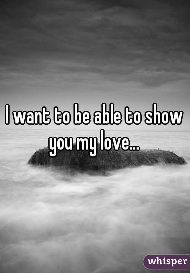 I want to be able to show you my love... 