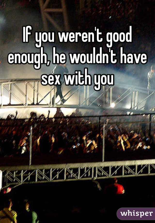 If you weren't good enough, he wouldn't have sex with you