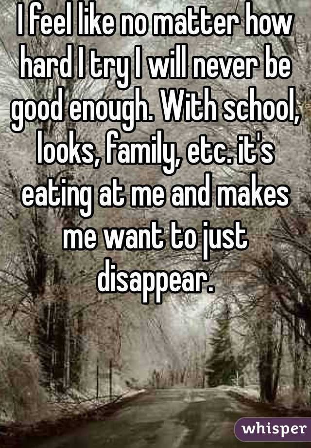 I feel like no matter how hard I try I will never be good enough. With school, looks, family, etc. it's eating at me and makes me want to just disappear. 