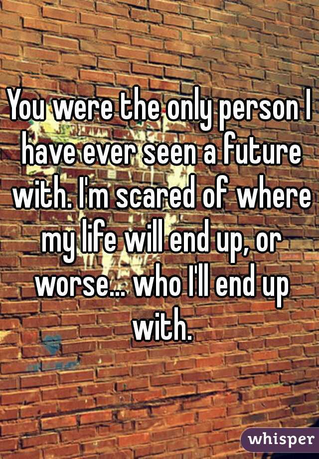 You were the only person I have ever seen a future with. I'm scared of where my life will end up, or worse... who I'll end up with.