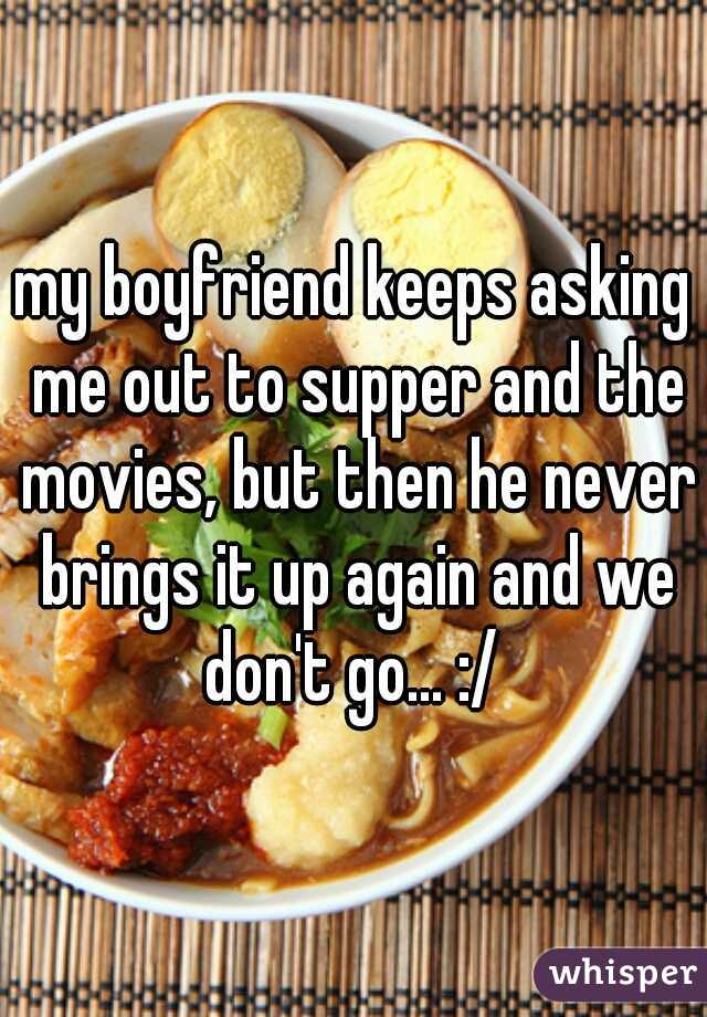 my boyfriend keeps asking me out to supper and the movies, but then he never brings it up again and we don't go... :/ 