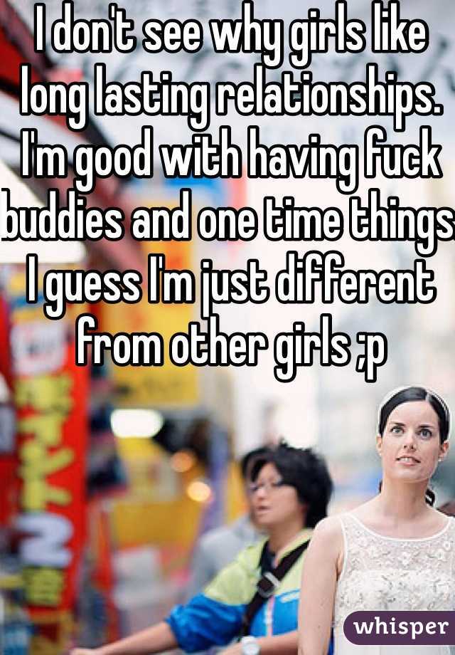 I don't see why girls like long lasting relationships. I'm good with having fuck buddies and one time things. I guess I'm just different from other girls ;p 