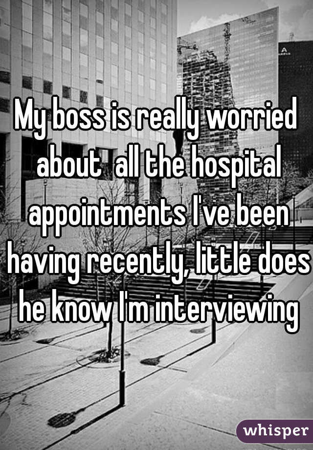 My boss is really worried about  all the hospital appointments I've been having recently, little does he know I'm interviewing