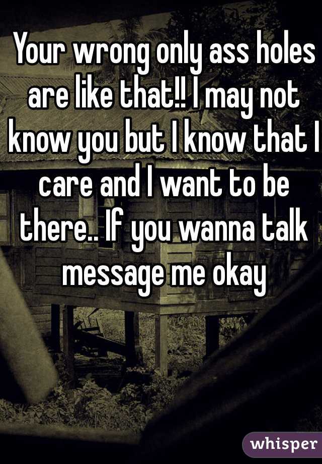 Your wrong only ass holes are like that!! I may not know you but I know that I care and I want to be there.. If you wanna talk message me okay 