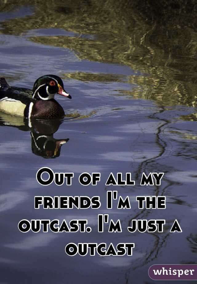 Out of all my friends I'm the outcast. I'm just a outcast 
