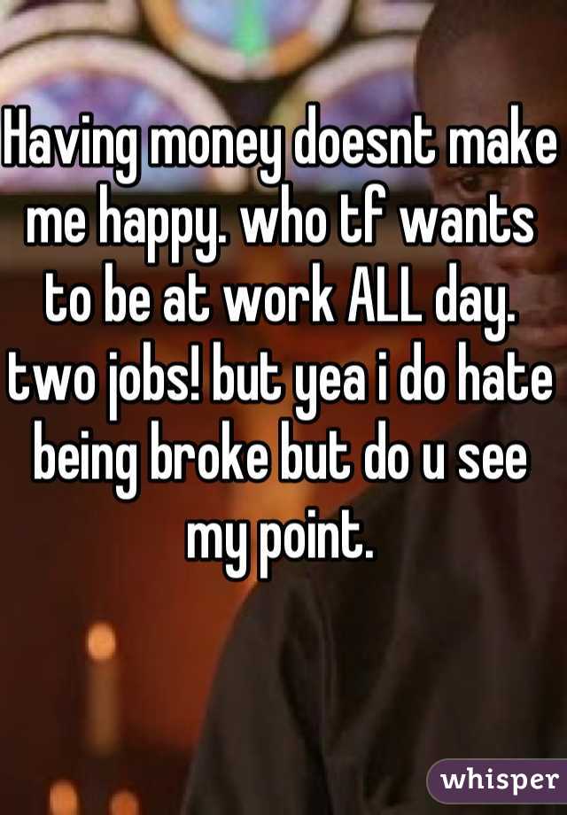 Having money doesnt make me happy. who tf wants to be at work ALL day. two jobs! but yea i do hate being broke but do u see my point.
