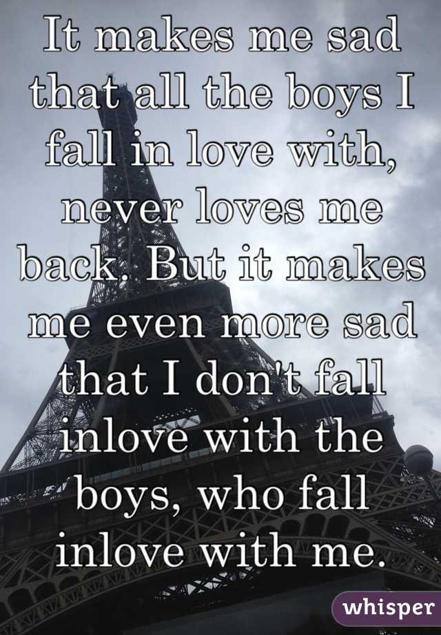 It makes me sad that all the boys I fall in love with, never loves me back. But it makes me even more sad that I don't fall inlove with the boys, who fall inlove with me.
