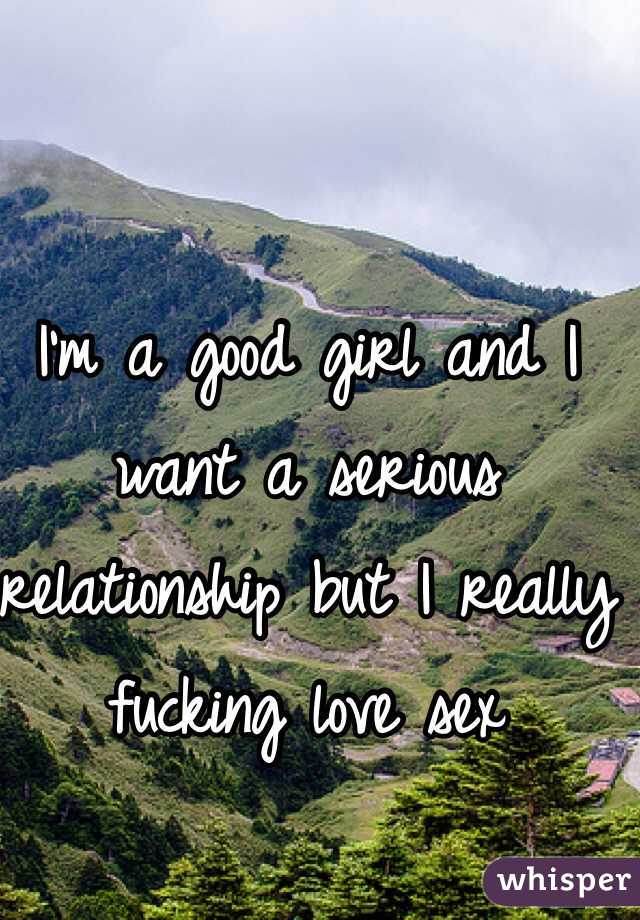 I'm a good girl and I want a serious relationship but I really fucking love sex