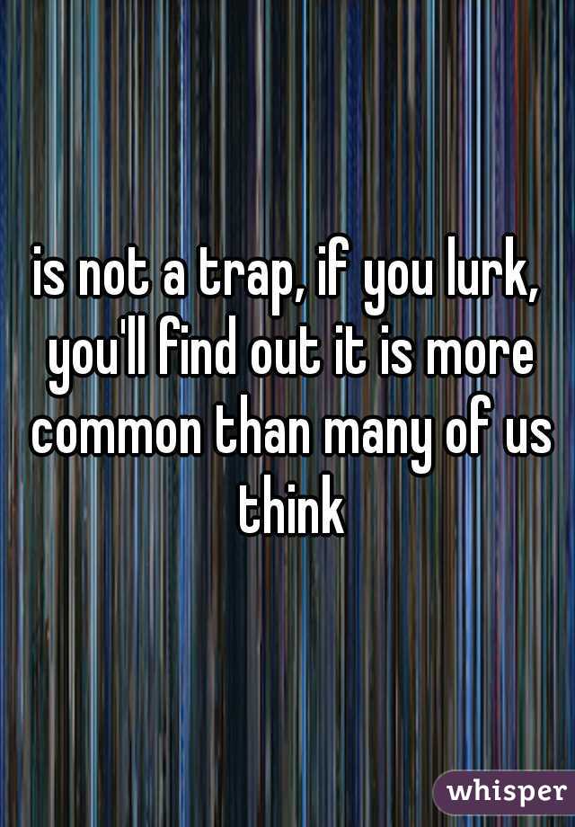 is not a trap, if you lurk, you'll find out it is more common than many of us think
