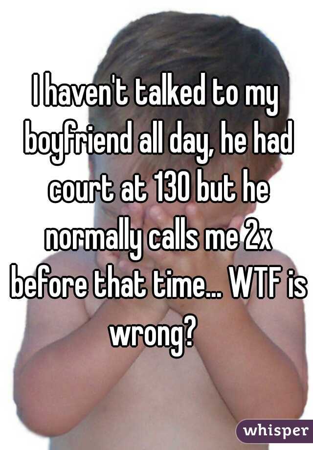 I haven't talked to my boyfriend all day, he had court at 130 but he normally calls me 2x before that time... WTF is wrong?  
