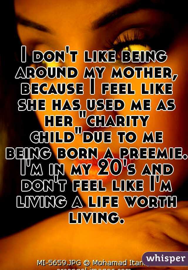 I don't like being around my mother, because I feel like she has used me as her "charity child"due to me being born a preemie. I'm in my 20's and don't feel like I'm living a life worth living.