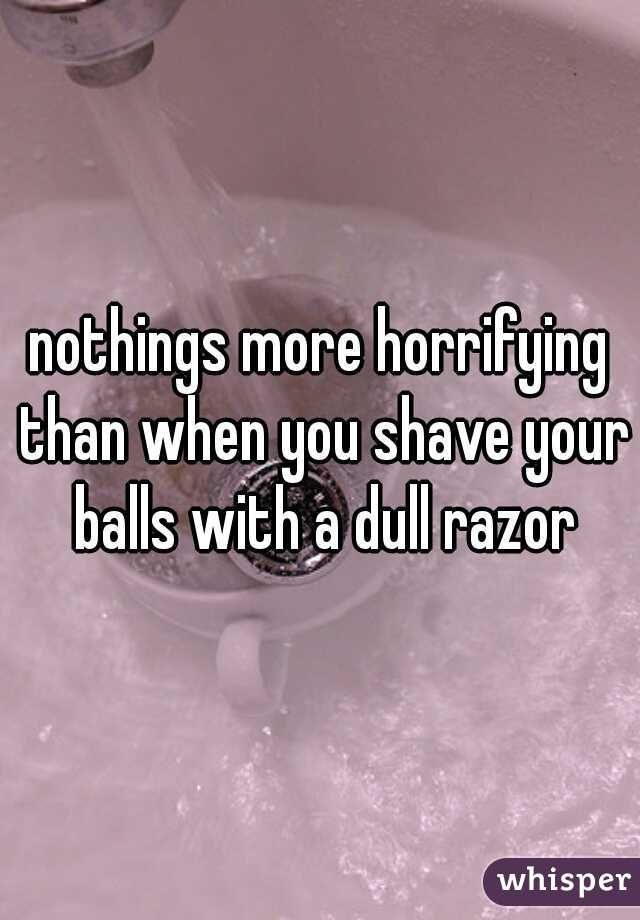 nothings more horrifying than when you shave your balls with a dull razor