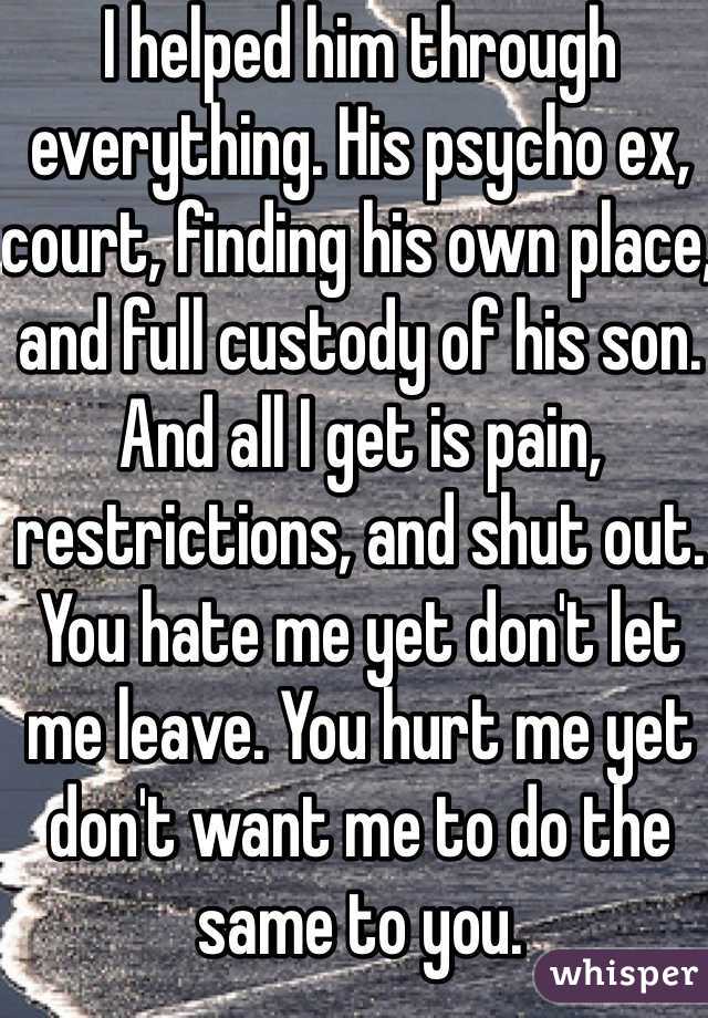 I helped him through everything. His psycho ex, court, finding his own place, and full custody of his son. And all I get is pain, restrictions, and shut out. You hate me yet don't let me leave. You hurt me yet don't want me to do the same to you. 