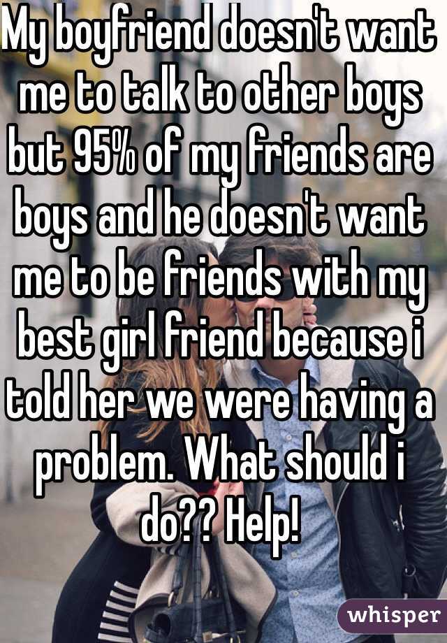 My boyfriend doesn't want me to talk to other boys but 95% of my friends are boys and he doesn't want me to be friends with my best girl friend because i told her we were having a problem. What should i do?? Help!