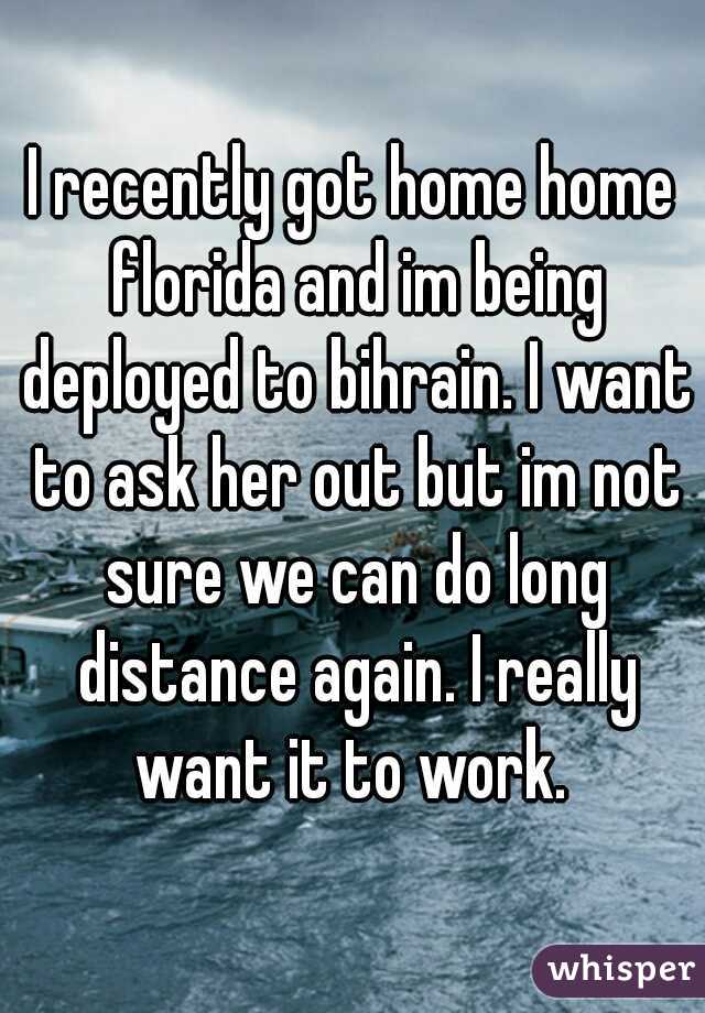 I recently got home home florida and im being deployed to bihrain. I want to ask her out but im not sure we can do long distance again. I really want it to work. 
