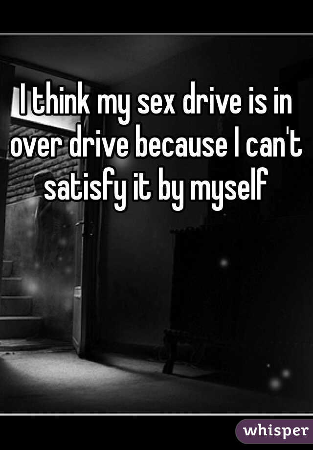 I think my sex drive is in over drive because I can't satisfy it by myself 