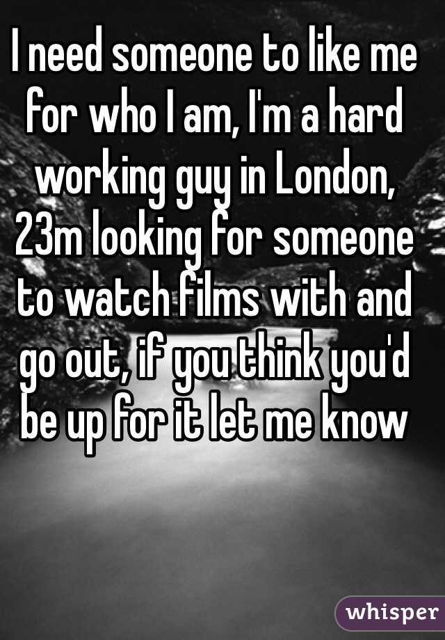 I need someone to like me for who I am, I'm a hard working guy in London, 23m looking for someone to watch films with and go out, if you think you'd be up for it let me know